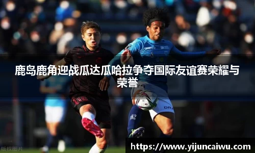 鹿岛鹿角迎战瓜达瓜哈拉争夺国际友谊赛荣耀与荣誉